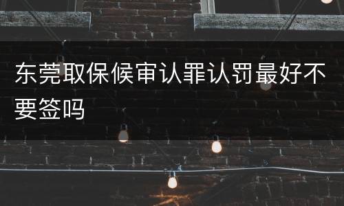 东莞取保候审认罪认罚最好不要签吗