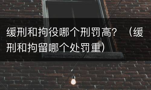 缓刑和拘役哪个刑罚高？（缓刑和拘留哪个处罚重）
