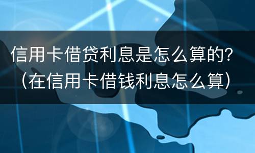 信用卡借贷利息是怎么算的？（在信用卡借钱利息怎么算）