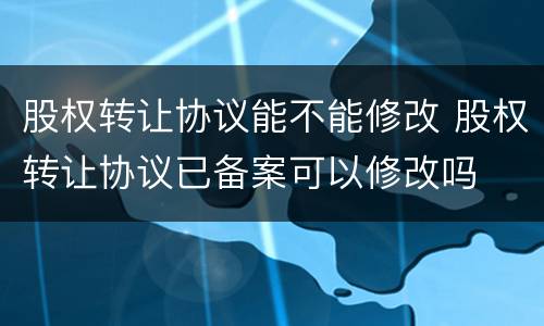 股权转让协议能不能修改 股权转让协议已备案可以修改吗