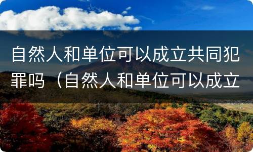 自然人和单位可以成立共同犯罪吗（自然人和单位可以成立共同犯罪吗法律规定）