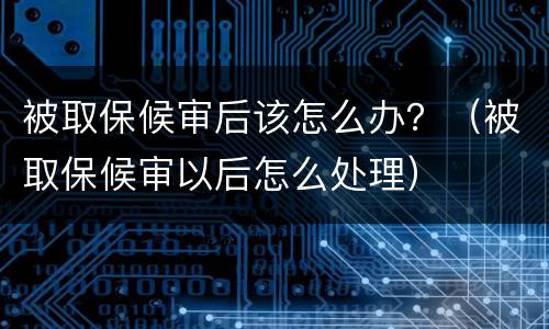 被取保候审后该怎么办？（被取保候审以后怎么处理）