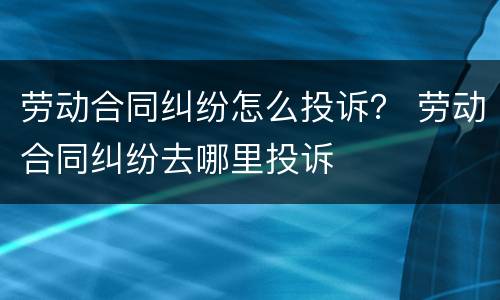 劳动合同纠纷怎么投诉？ 劳动合同纠纷去哪里投诉