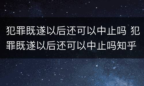 犯罪既遂以后还可以中止吗 犯罪既遂以后还可以中止吗知乎