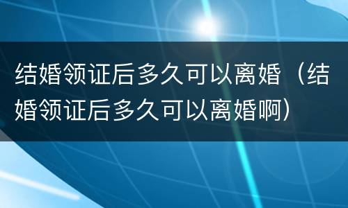 结婚领证后多久可以离婚（结婚领证后多久可以离婚啊）