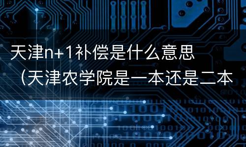 天津n+1补偿是什么意思（天津农学院是一本还是二本）