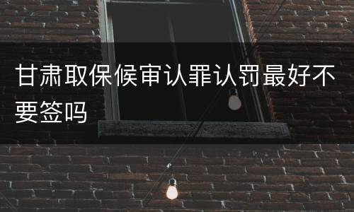 甘肃取保候审认罪认罚最好不要签吗