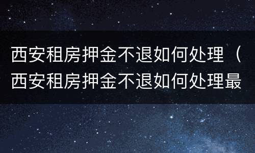 西安租房押金不退如何处理（西安租房押金不退如何处理最新消息）