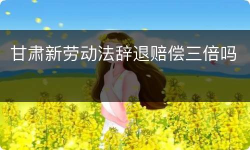 甘肃新劳动法辞退赔偿三倍吗