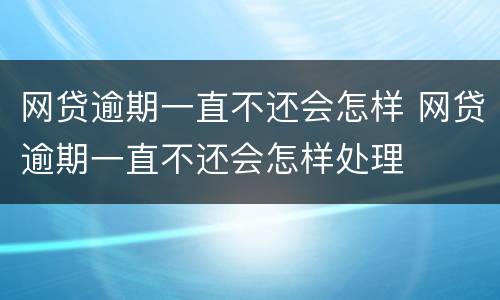 网贷逾期一直不还会怎样 网贷逾期一直不还会怎样处理