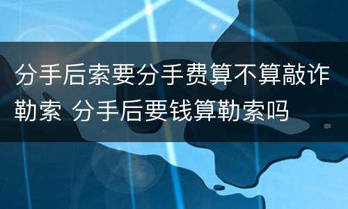 分手后索要分手费算不算敲诈勒索 分手后要钱算勒索吗