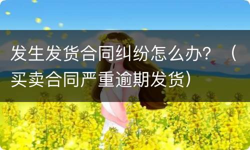 发生发货合同纠纷怎么办？（买卖合同严重逾期发货）