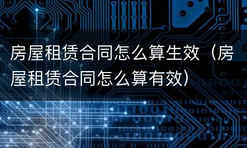房屋租赁合同怎么算生效（房屋租赁合同怎么算有效）