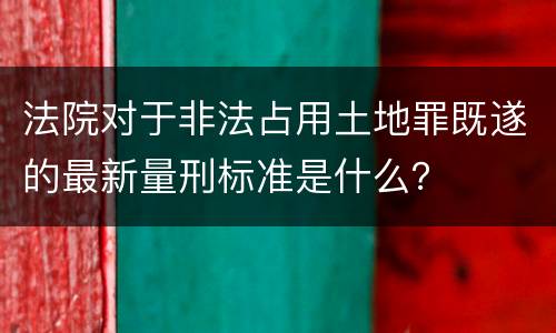 法院对于非法占用土地罪既遂的最新量刑标准是什么？