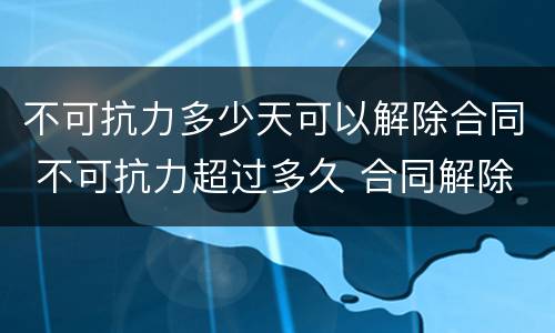 不可抗力多少天可以解除合同 不可抗力超过多久 合同解除