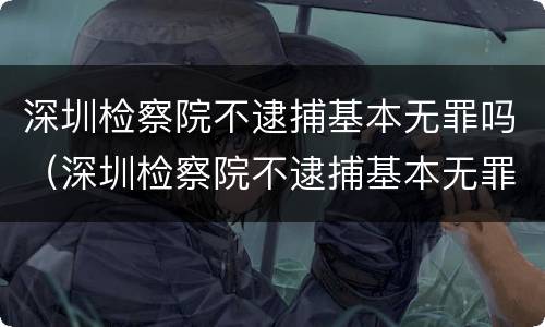 深圳检察院不逮捕基本无罪吗（深圳检察院不逮捕基本无罪吗）