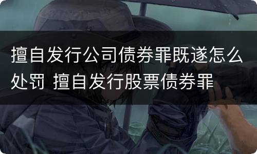 擅自发行公司债券罪既遂怎么处罚 擅自发行股票债券罪