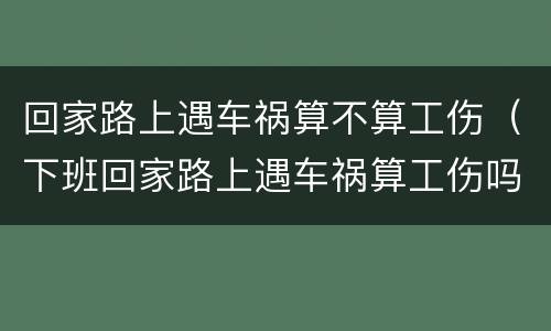 回家路上遇车祸算不算工伤（下班回家路上遇车祸算工伤吗）