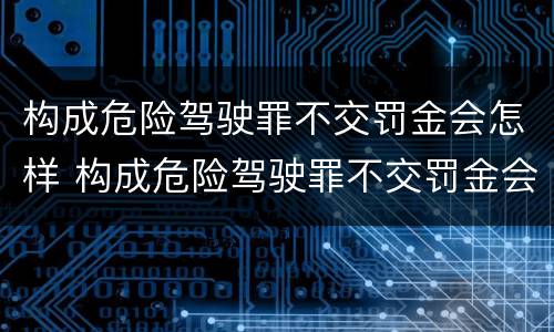 构成危险驾驶罪不交罚金会怎样 构成危险驾驶罪不交罚金会怎样处罚