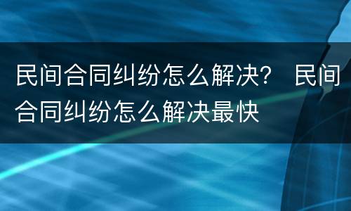 民间合同纠纷怎么解决？ 民间合同纠纷怎么解决最快