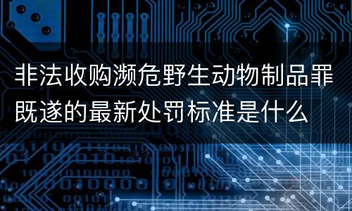 非法收购濒危野生动物制品罪既遂的最新处罚标准是什么