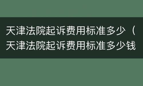 天津法院起诉费用标准多少（天津法院起诉费用标准多少钱一个月）