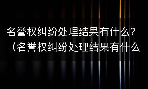 名誉权纠纷处理结果有什么？（名誉权纠纷处理结果有什么作用）
