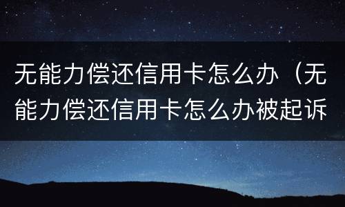 无能力偿还信用卡怎么办（无能力偿还信用卡怎么办被起诉）