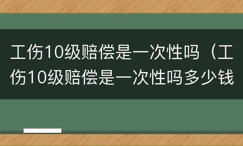 工伤10级赔偿是一次性吗（工伤10级赔偿是一次性吗多少钱）