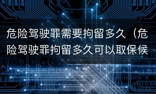 危险驾驶罪需要拘留多久（危险驾驶罪拘留多久可以取保候审）