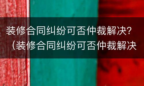 装修合同纠纷可否仲裁解决？（装修合同纠纷可否仲裁解决问题）