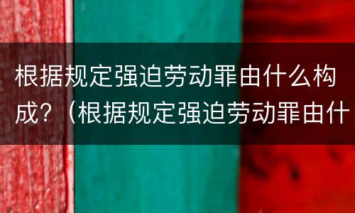 根据规定强迫劳动罪由什么构成?（根据规定强迫劳动罪由什么构成犯罪）