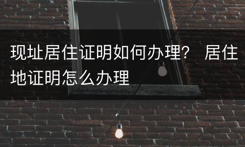现址居住证明如何办理？ 居住地证明怎么办理