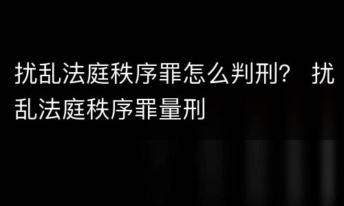 扰乱法庭秩序罪怎么判刑？ 扰乱法庭秩序罪量刑