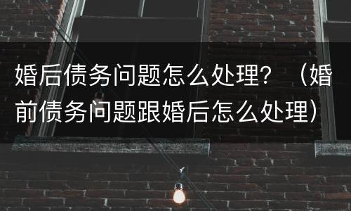 婚后债务问题怎么处理？（婚前债务问题跟婚后怎么处理）