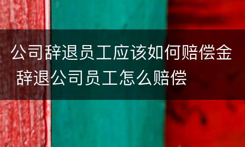 公司辞退员工应该如何赔偿金 辞退公司员工怎么赔偿