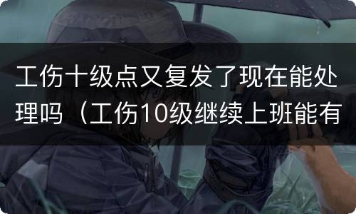 工伤十级点又复发了现在能处理吗（工伤10级继续上班能有补偿吗）