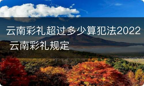 云南彩礼超过多少算犯法2022 云南彩礼规定