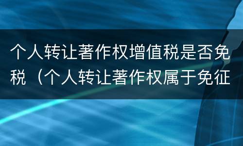 个人转让著作权增值税是否免税（个人转让著作权属于免征增值税吗）
