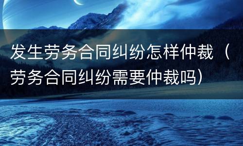 发生劳务合同纠纷怎样仲裁（劳务合同纠纷需要仲裁吗）