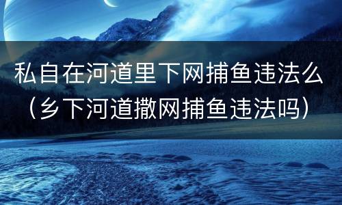 私自在河道里下网捕鱼违法么（乡下河道撒网捕鱼违法吗）