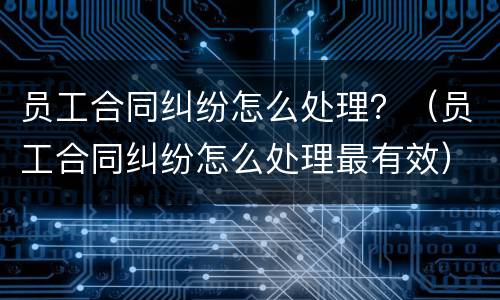 员工合同纠纷怎么处理？（员工合同纠纷怎么处理最有效）