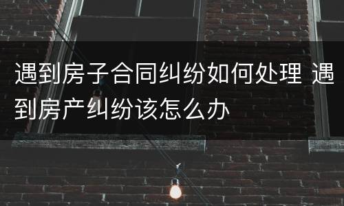 遇到房子合同纠纷如何处理 遇到房产纠纷该怎么办