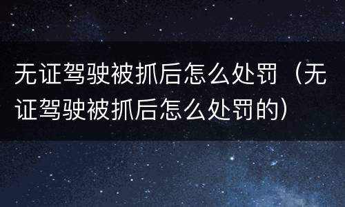 无证驾驶被抓后怎么处罚（无证驾驶被抓后怎么处罚的）