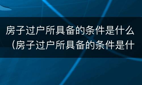 房子过户所具备的条件是什么（房子过户所具备的条件是什么呢）