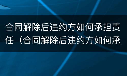 合同解除后违约方如何承担责任（合同解除后违约方如何承担责任和义务）