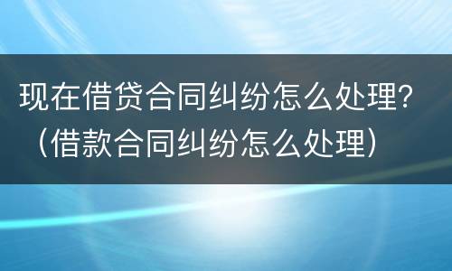 现在借贷合同纠纷怎么处理？（借款合同纠纷怎么处理）