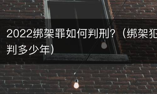 2022绑架罪如何判刑?（绑架犯判多少年）