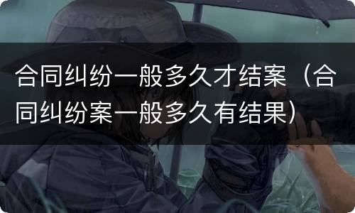 合同纠纷一般多久才结案（合同纠纷案一般多久有结果）