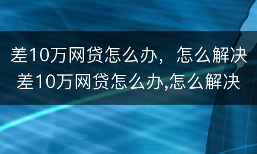 差10万网贷怎么办，怎么解决 差10万网贷怎么办,怎么解决问题